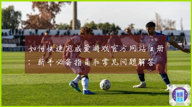 如何快速完成爱游戏官方网站注册：新手必备指南和常见问题解答