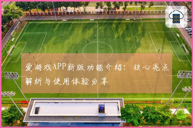 爱游戏APP新版功能介绍：核心亮点解析与使用体验分享