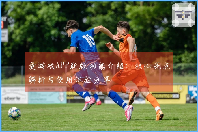 爱游戏APP新版功能介绍:核心亮点解析与使用体验分享