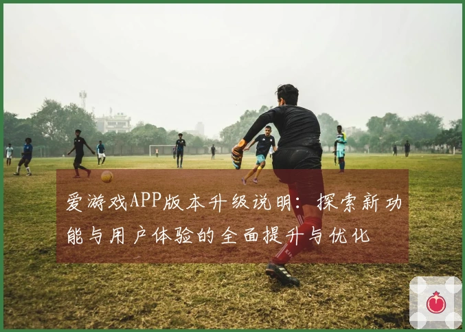 爱游戏APP版本升级说明：探索新功能与用户体验的全面提升与优化